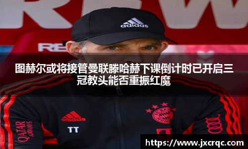 图赫尔或将接管曼联滕哈赫下课倒计时已开启三冠教头能否重振红魔