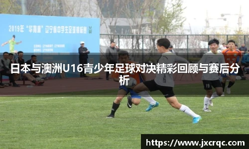 日本与澳洲U16青少年足球对决精彩回顾与赛后分析